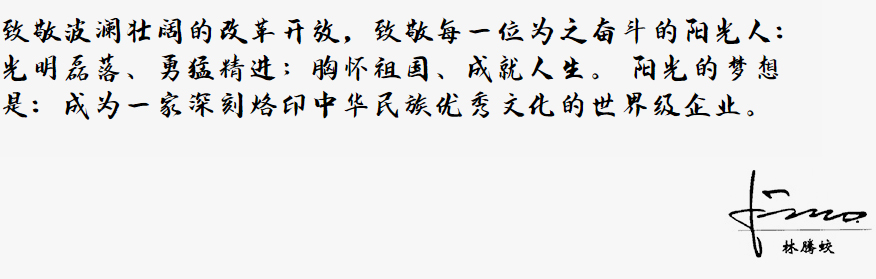 致敬波澜壮阔的改革开放，致敬每一位为之奋斗的阳光人：
            光明磊落、勇猛精进；胸怀祖国、成就人生。
            阳光的梦想是：成为一家深刻烙印中华民族优秀文化的世界级企业。